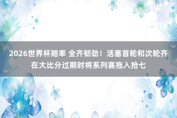 2026世界杯赔率 全齐韧劲！活塞首轮和次轮齐在大比分过期时将系列赛拖入抢七
