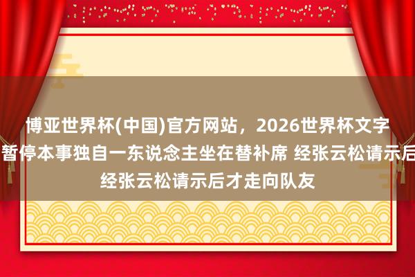 博亚世界杯(中国)官方网站，2026世界杯文字直播 周琦在暂停本事独自一东说念主坐在替补席 经张云松请示后才走向队友