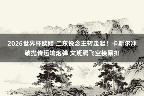 2026世界杯欧赔 二东说念主转走起！卡斯尔冲破抛传运输炮弹 文班腾飞空接暴扣