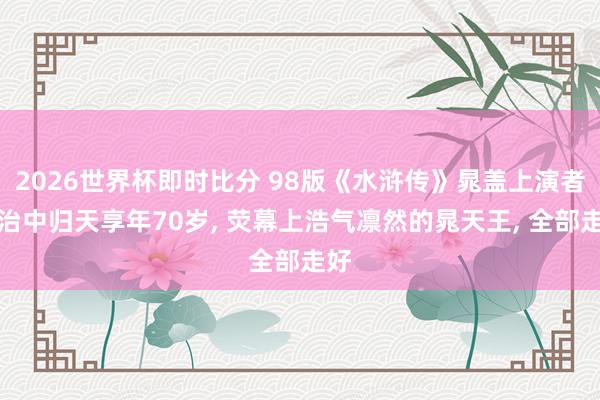 2026世界杯即时比分 98版《水浒传》晁盖上演者张治中归天享年70岁， 荧幕上浩气凛然的晁天王， 全部走好