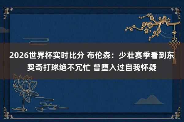 2026世界杯实时比分 布伦森：少壮赛季看到东契奇打球绝不冗忙 曾堕入过自我怀疑