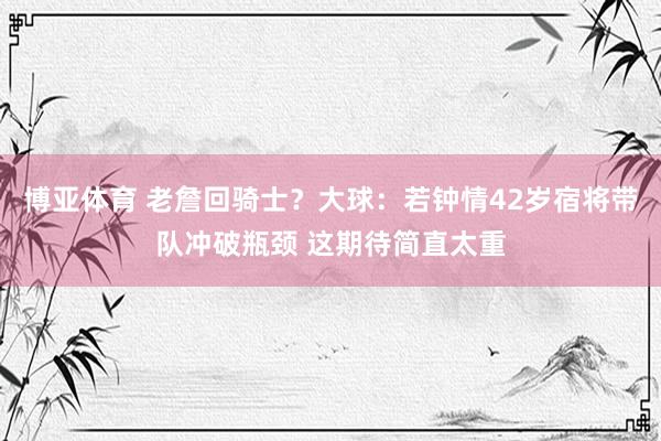 博亚体育 老詹回骑士？大球：若钟情42岁宿将带队冲破瓶颈 这期待简直太重