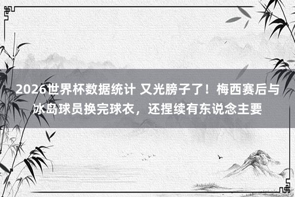 2026世界杯数据统计 又光膀子了！梅西赛后与冰岛球员换完球衣，还捏续有东说念主要