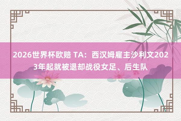 2026世界杯欧赔 TA:西汉姆雇主沙利文2023年起就被退却战役女足、后生队