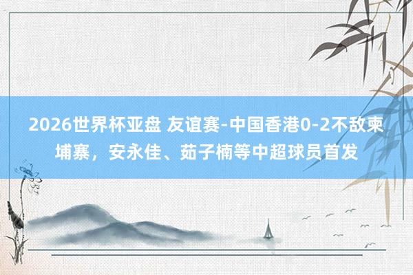 2026世界杯亚盘 友谊赛-中国香港0-2不敌柬埔寨，安永佳、茹子楠等中超球员首发