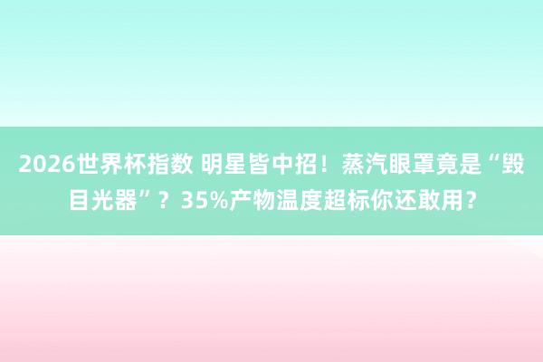 2026世界杯指数 明星皆中招！蒸汽眼罩竟是“毁目光器”？35%产物温度超标你还敢用？