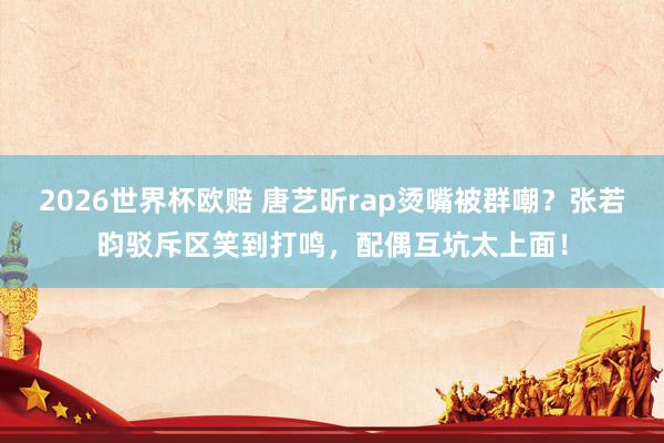 2026世界杯欧赔 唐艺昕rap烫嘴被群嘲？张若昀驳斥区笑到打鸣，配偶互坑太上面！