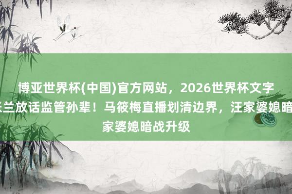 博亚世界杯(中国)官方网站，2026世界杯文字直播 张兰放话监管孙辈！马筱梅直播划清边界，汪家婆媳暗战升级