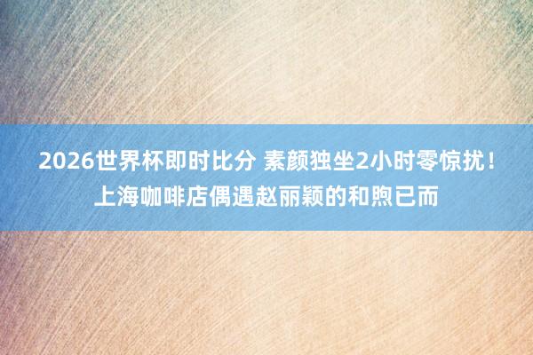 2026世界杯即时比分 素颜独坐2小时零惊扰！上海咖啡店偶遇赵丽颖的和煦已而