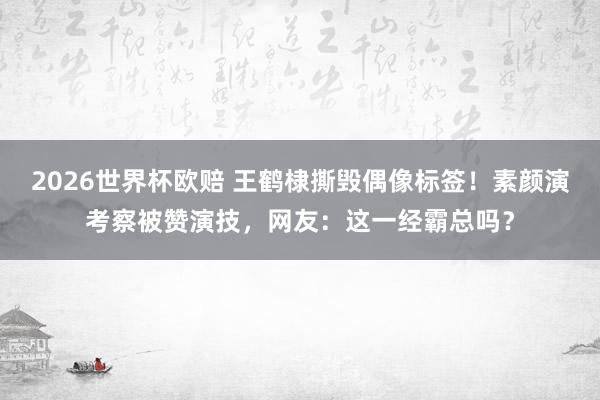2026世界杯欧赔 王鹤棣撕毁偶像标签！素颜演考察被赞演技，网友：这一经霸总吗？