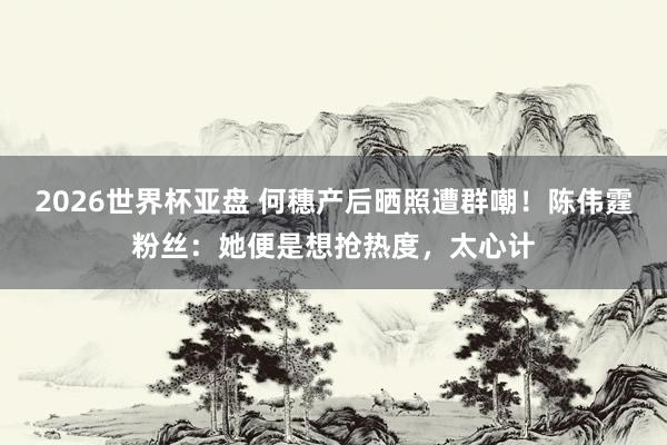 2026世界杯亚盘 何穗产后晒照遭群嘲！陈伟霆粉丝：她便是想抢热度，太心计