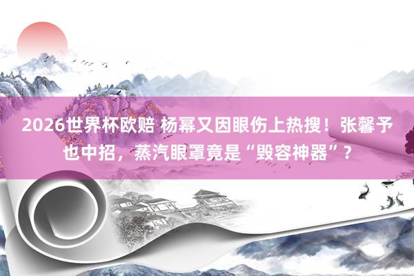 2026世界杯欧赔 杨幂又因眼伤上热搜！张馨予也中招，蒸汽眼罩竟是“毁容神器”？