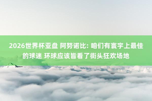 2026世界杯亚盘 阿努诺比: 咱们有寰宇上最佳的球迷 环球应该皆看了街头狂欢场地