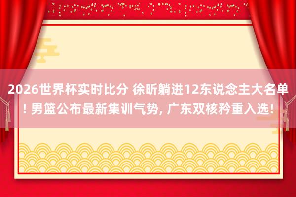 2026世界杯实时比分 徐昕躺进12东说念主大名单! 男篮公布最新集训气势， 广东双核矜重入选!