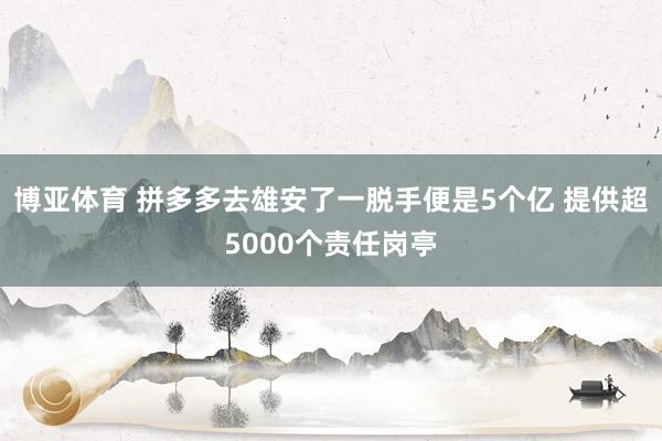 博亚体育 拼多多去雄安了一脱手便是5个亿 提供超5000个责任岗亭