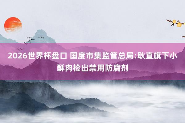 2026世界杯盘口 国度市集监管总局:耿直旗下小酥肉检出禁用防腐剂