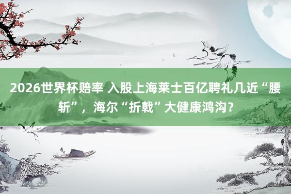 2026世界杯赔率 入股上海莱士百亿聘礼几近“腰斩”，海尔“折戟”大健康鸿沟？