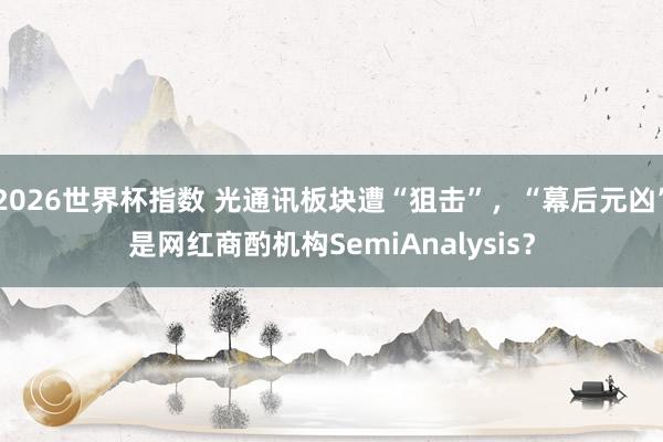 2026世界杯指数 光通讯板块遭“狙击”，“幕后元凶”是网红商酌机构SemiAnalysis？