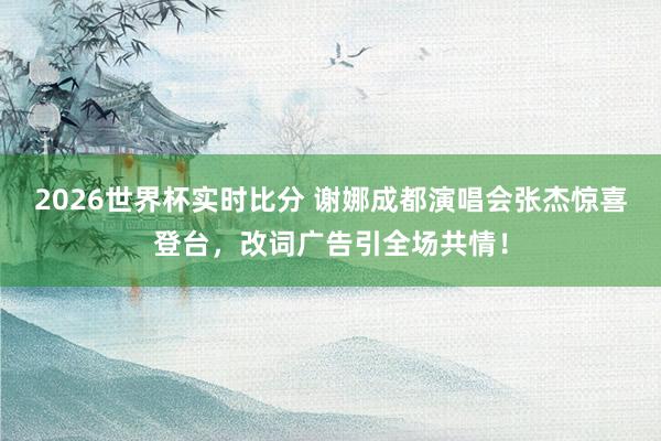 2026世界杯实时比分 谢娜成都演唱会张杰惊喜登台，改词广告引全场共情！