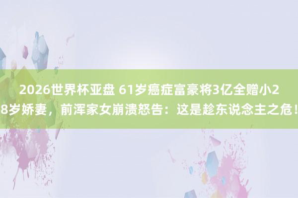 2026世界杯亚盘 61岁癌症富豪将3亿全赠小28岁娇妻，前浑家女崩溃怒告：这是趁东说念主之危！