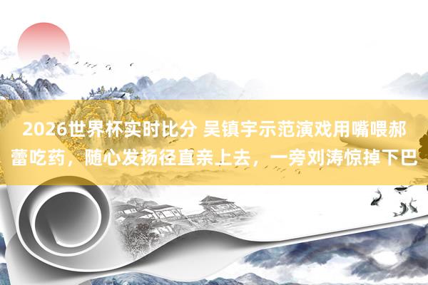2026世界杯实时比分 吴镇宇示范演戏用嘴喂郝蕾吃药，随心发扬径直亲上去，一旁刘涛惊掉下巴