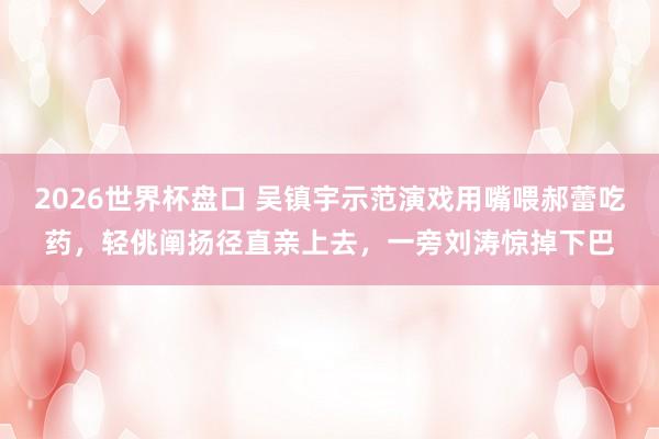 2026世界杯盘口 吴镇宇示范演戏用嘴喂郝蕾吃药，轻佻阐扬径直亲上去，一旁刘涛惊掉下巴