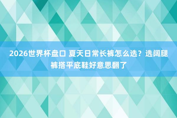 2026世界杯盘口 夏天日常长裤怎么选？选阔腿裤搭平底鞋好意思翻了