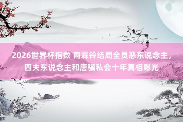 2026世界杯指数 雨霖铃结局全员恶东说念主,四夫东说念主和唐骥私会十年真相曝光