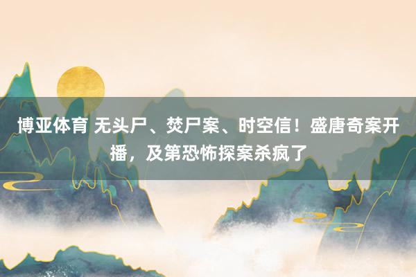 博亚体育 无头尸、焚尸案、时空信！盛唐奇案开播，及第恐怖探案杀疯了