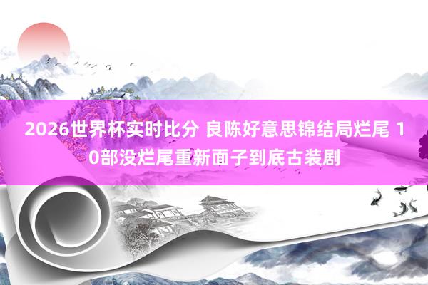 2026世界杯实时比分 良陈好意思锦结局烂尾 10部没烂尾重新面子到底古装剧