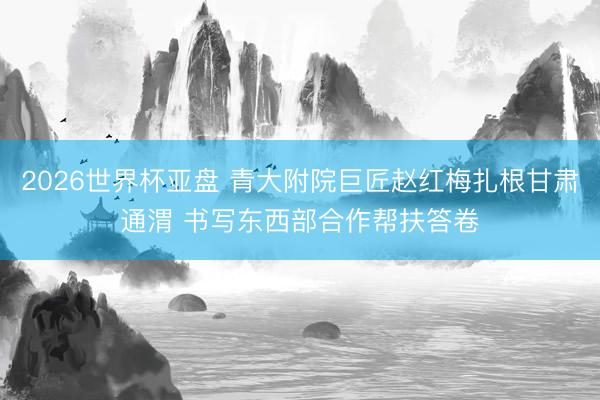 2026世界杯亚盘 青大附院巨匠赵红梅扎根甘肃通渭 书写东西部合作帮扶答卷