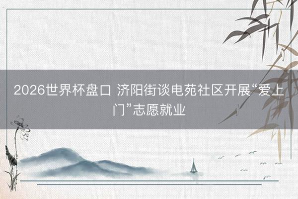 2026世界杯盘口 济阳街谈电苑社区开展“爱上门”志愿就业