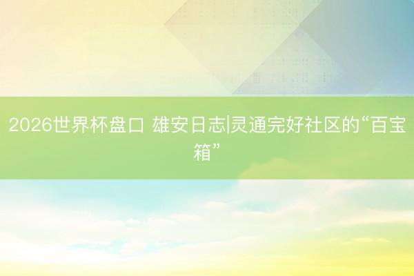 2026世界杯盘口 雄安日志|灵通完好社区的“百宝箱”