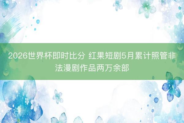 2026世界杯即时比分 红果短剧5月累计照管非法漫剧作品两万余部