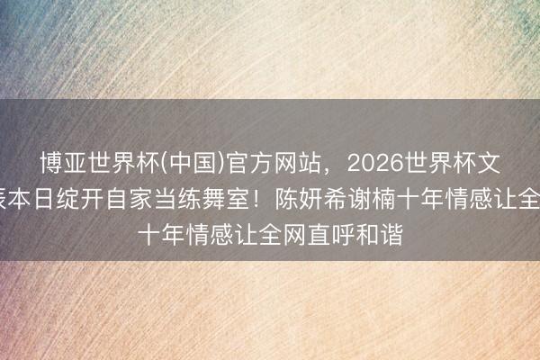 博亚世界杯(中国)官方网站，2026世界杯文字直播 诞辰本日绽开自家当练舞室！陈妍希谢楠十年情感让全网直呼和谐