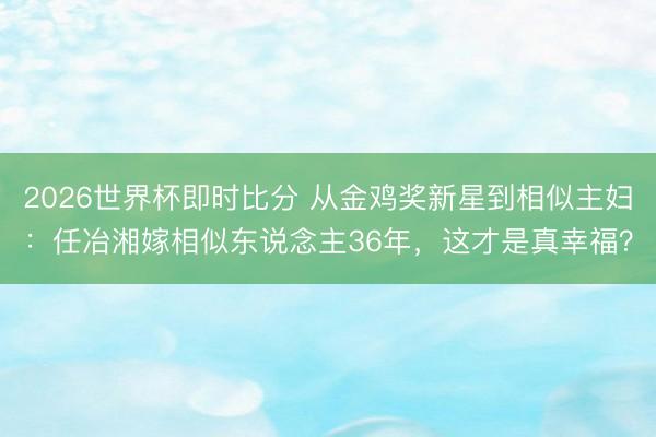 2026世界杯即时比分 从金鸡奖新星到相似主妇：任冶湘嫁相似东说念主36年，这才是真幸福？