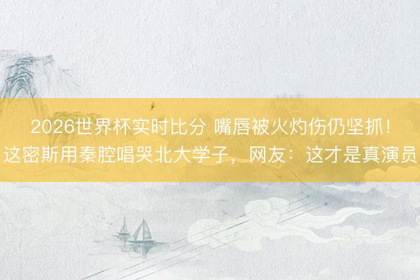 2026世界杯实时比分 嘴唇被火灼伤仍坚抓！这密斯用秦腔唱哭北大学子，网友：这才是真演员