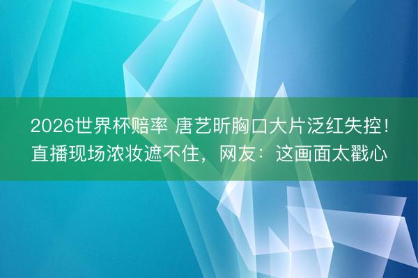 2026世界杯赔率 唐艺昕胸口大片泛红失控！直播现场浓妆遮不住，网友：这画面太戳心