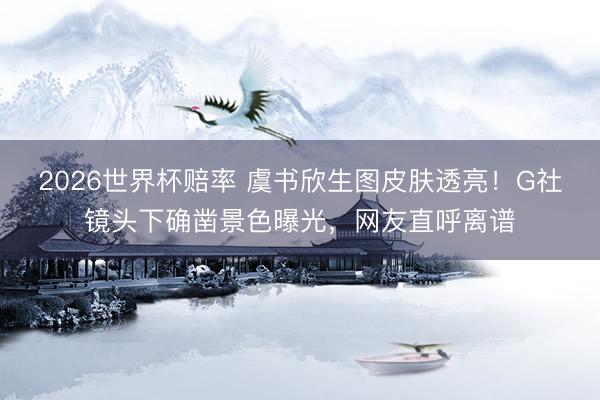 2026世界杯赔率 虞书欣生图皮肤透亮！G社镜头下确凿景色曝光，网友直呼离谱