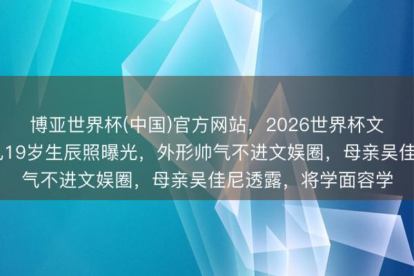博亚世界杯(中国)官方网站,2026世界杯文字直播 马景涛大女儿19岁生辰照曝光,外形帅气不进文娱圈,母亲吴佳尼透露,将学面容学