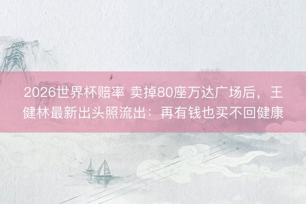 2026世界杯赔率 卖掉80座万达广场后，王健林最新出头照流出：再有钱也买不回健康