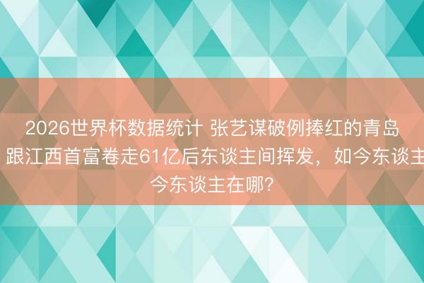 2026世界杯数据统计 张艺谋破例捧红的青岛密斯,跟江西首富卷走61亿后东谈主间挥发,如今东谈主在哪?