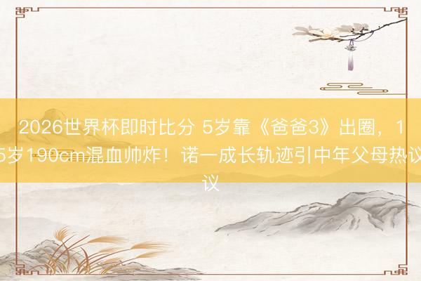 2026世界杯即时比分 5岁靠《爸爸3》出圈,15岁190cm混血帅炸!诺一成长轨迹引中年父母热议