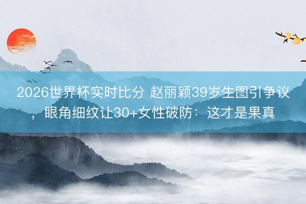 2026世界杯实时比分 赵丽颖39岁生图引争议，眼角细纹让30+女性破防：这才是果真