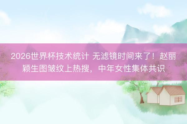 2026世界杯技术统计 无滤镜时间来了！赵丽颖生图皱纹上热搜，中年女性集体共识