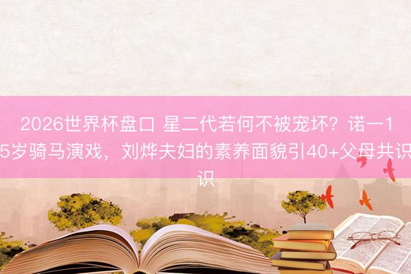 2026世界杯盘口 星二代若何不被宠坏?诺一15岁骑马演戏,刘烨夫妇的素养面貌引40+父母共识