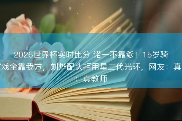 2026世界杯实时比分 诺一不靠爹！15岁骑马演戏全靠我方，刘烨配头拒用星二代光环，网友：真教师