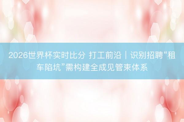 2026世界杯实时比分 打工前沿｜识别招聘“租车陷坑”需构建全成见管束体系