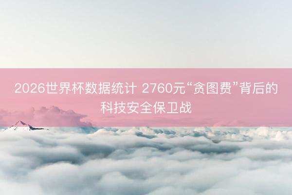2026世界杯数据统计 2760元“贪图费”背后的科技安全保卫战