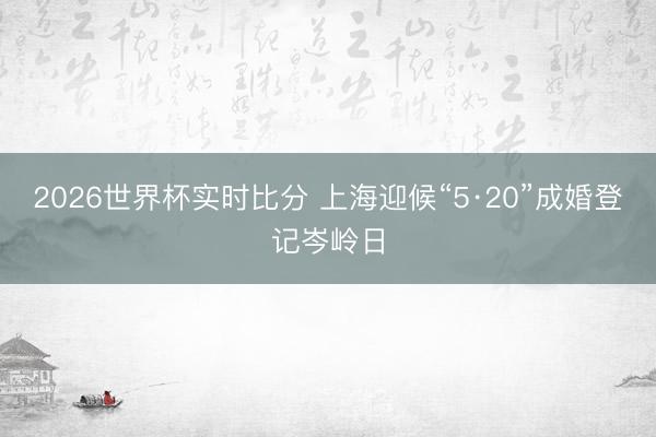 2026世界杯实时比分 上海迎候“5·20”成婚登记岑岭日